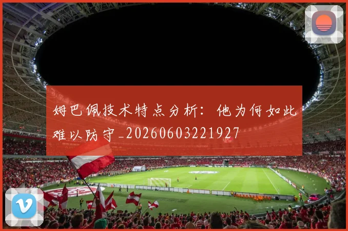 姆巴佩技术特点分析:他为何如此难以防守_20260603221927