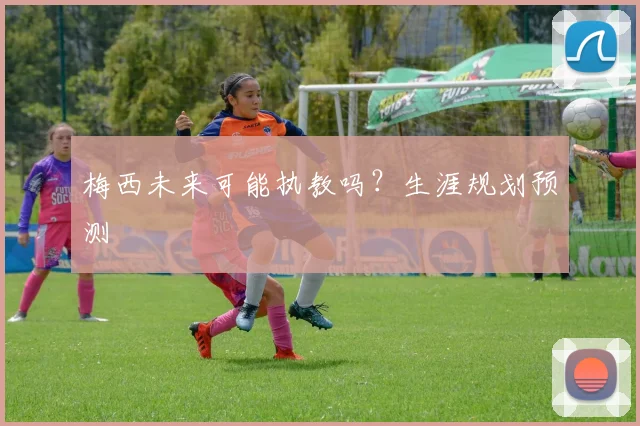 梅西未来可能执教吗?生涯规划预测