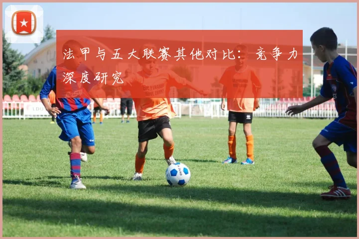 法甲与五大联赛其他对比:竞争力深度研究