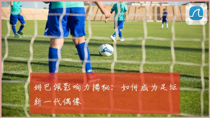 姆巴佩影响力揭秘：如何成为足坛新一代偶像