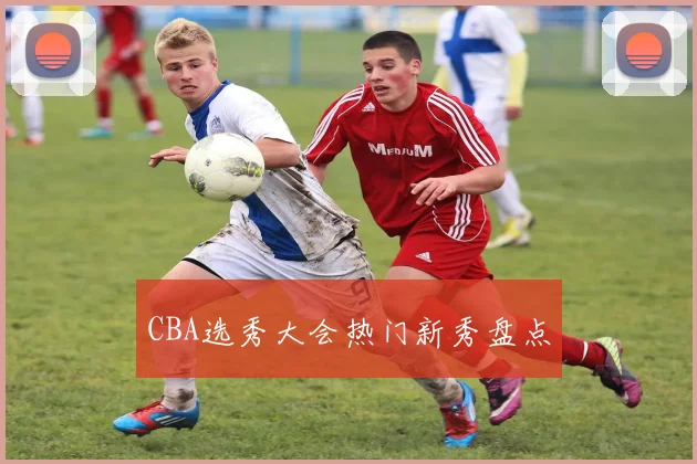 CBA选秀大会热门新秀盘点