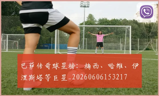 巴萨传奇球星榜：梅西、哈维、伊涅斯塔等巨星_20260606153217