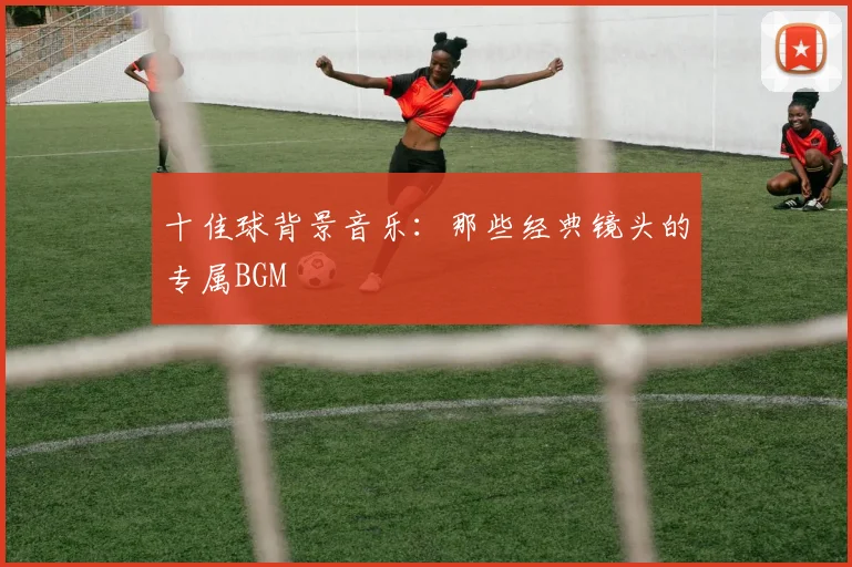 十佳球背景音乐:那些经典镜头的专属BGM