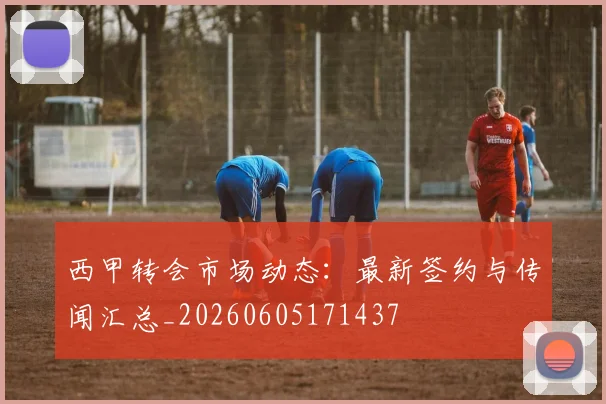 西甲转会市场动态：最新签约与传闻汇总_20260605171437