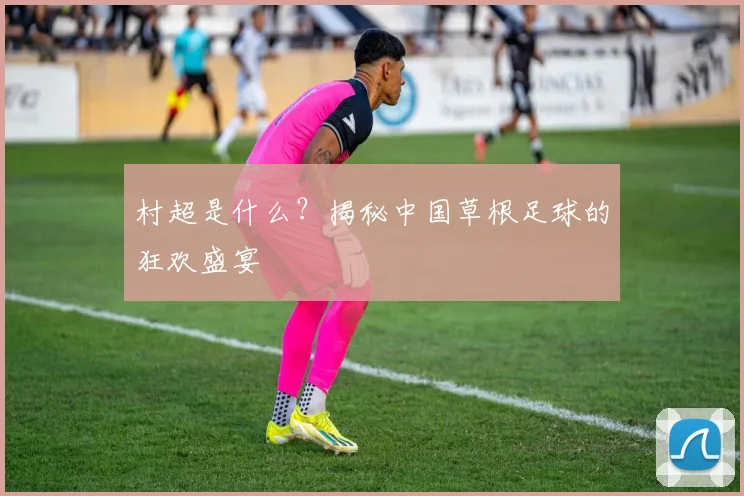 村超是什么?揭秘中国草根足球的狂欢盛宴