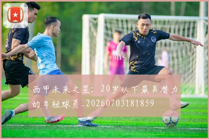 西甲未来之星：20岁以下最具潜力的年轻球员_20260703181859