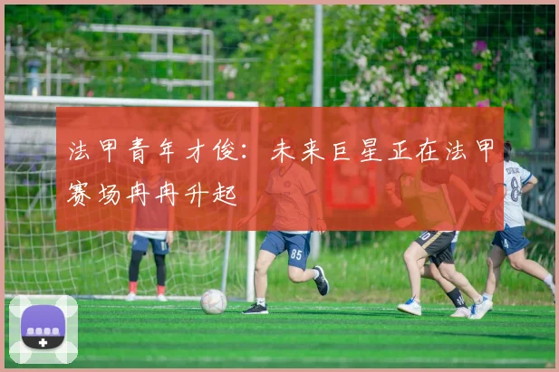 法甲青年才俊:未来巨星正在法甲赛场冉冉升起